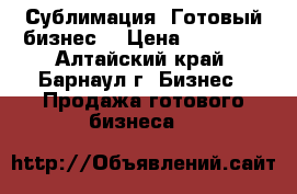 Сублимация. Готовый бизнес. › Цена ­ 40 000 - Алтайский край, Барнаул г. Бизнес » Продажа готового бизнеса   